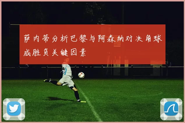 萨内蒂分析巴黎与阿森纳对决角球成胜负关键因素