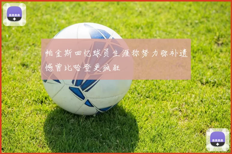 帕金斯回忆球员生涯称努力弥补遗憾曾比哈登更疯狂