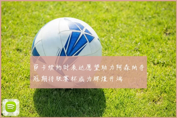 萨卡续约时表达愿望助力阿森纳夺冠期待联赛杯成为辉煌开端