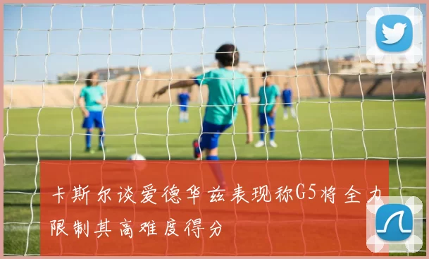 卡斯尔谈爱德华兹表现称G5将全力限制其高难度得分