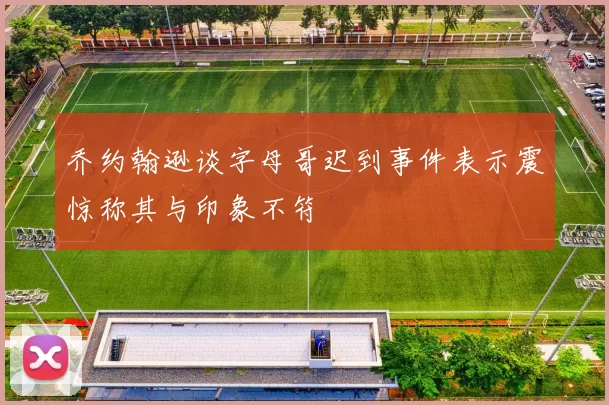 乔约翰逊谈字母哥迟到事件表示震惊称其与印象不符