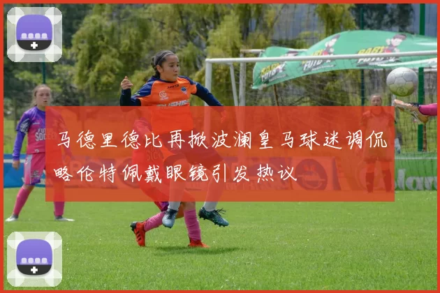 马德里德比再掀波澜皇马球迷调侃略伦特佩戴眼镜引发热议