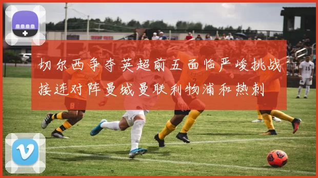 切尔西争夺英超前五面临严峻挑战接连对阵曼城曼联利物浦和热刺