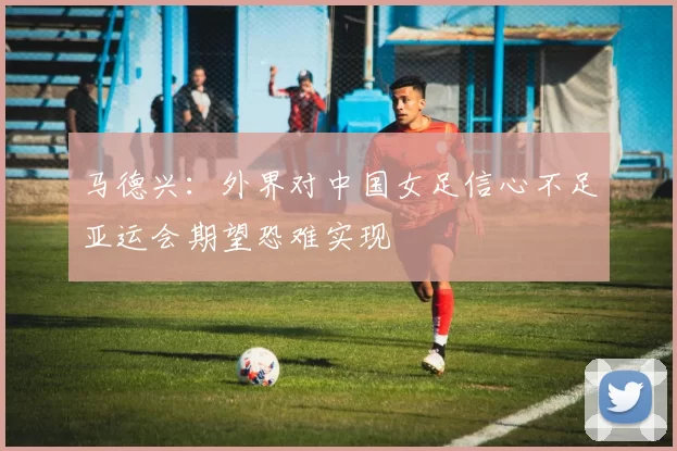 马德兴：外界对中国女足信心不足亚运会期望恐难实现
