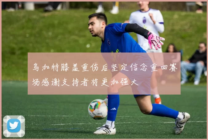 乌加特膝盖重伤后坚定信念重回赛场感谢支持者将更加强大