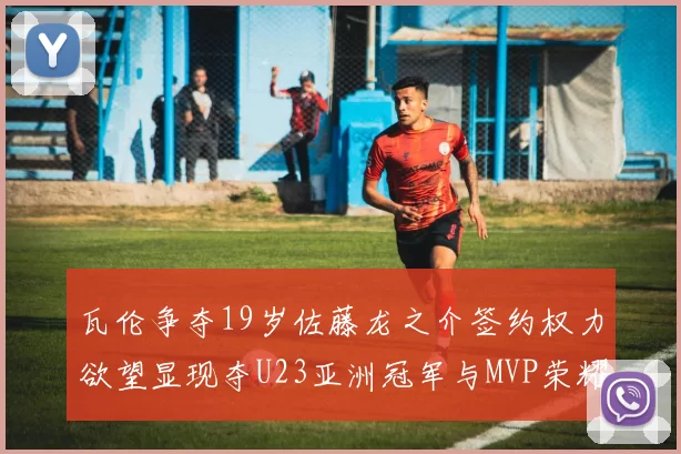 瓦伦争夺19岁佐藤龙之介签约权力欲望显现夺U23亚洲冠军与MVP荣耀