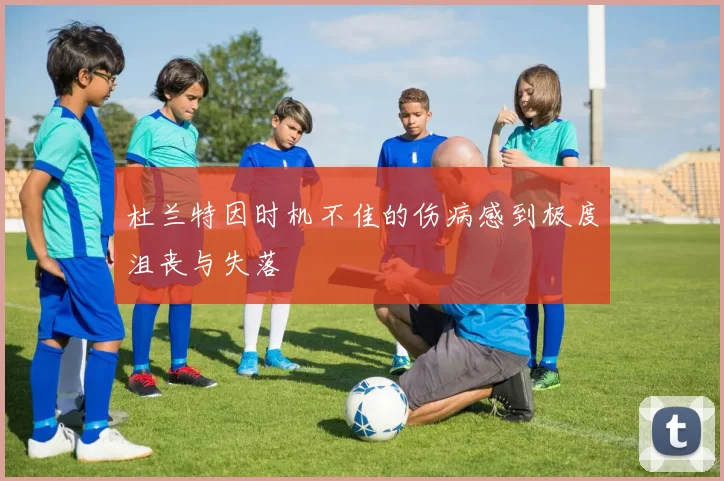 杜兰特因时机不佳的伤病感到极度沮丧与失落