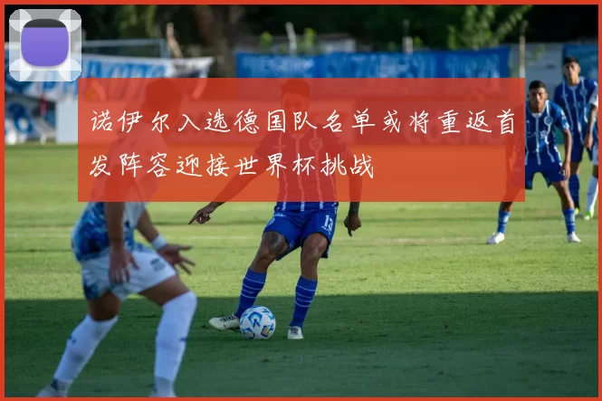 诺伊尔入选德国队名单或将重返首发阵容迎接世界杯挑战