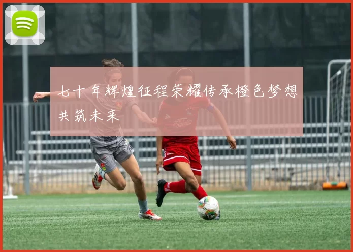 七十年辉煌征程荣耀传承橙色梦想共筑未来