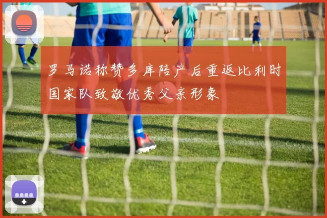 罗马诺称赞多库陪产后重返比利时国家队致敬优秀父亲形象