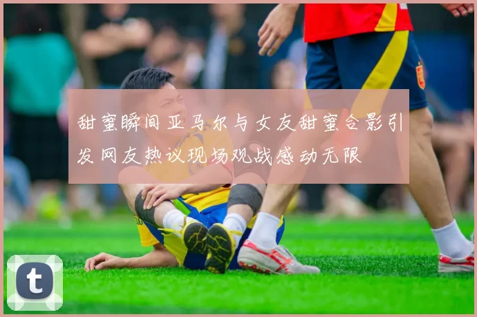 甜蜜瞬间亚马尔与女友甜蜜合影引发网友热议现场观战感动无限