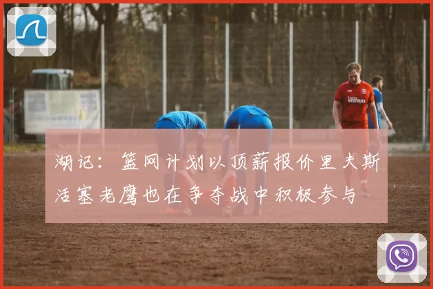 湖记：篮网计划以顶薪报价里夫斯活塞老鹰也在争夺战中积极参与
