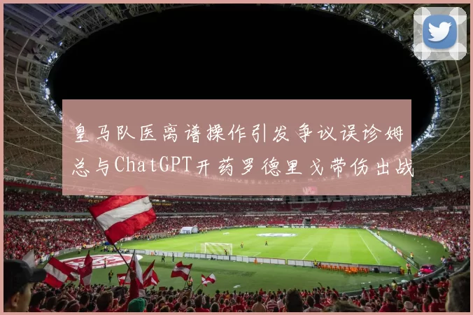 皇马队医离谱操作引发争议误诊姆总与ChatGPT开药罗德里戈带伤出战