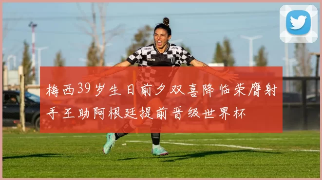 梅西39岁生日前夕双喜降临荣膺射手王助阿根廷提前晋级世界杯