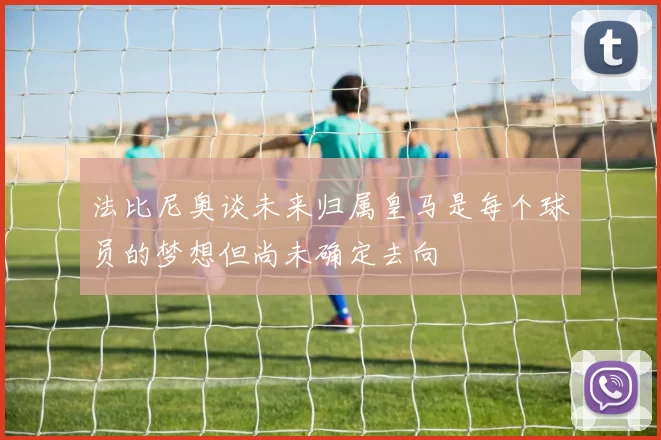 法比尼奥谈未来归属皇马是每个球员的梦想但尚未确定去向