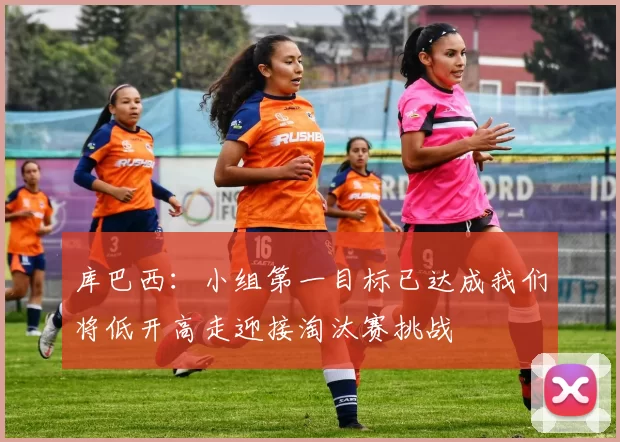 库巴西：小组第一目标已达成我们将低开高走迎接淘汰赛挑战