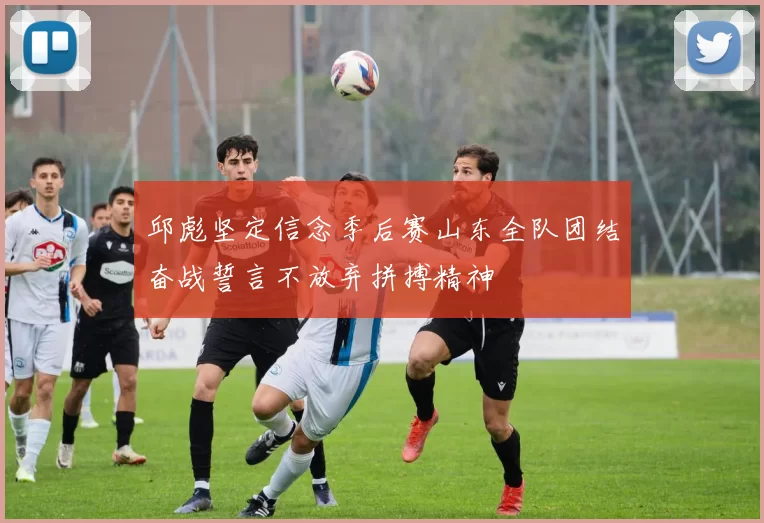邱彪坚定信念季后赛山东全队团结奋战誓言不放弃拼搏精神