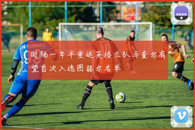 时隔一年半重返英格兰队马奎尔有望首次入选图赫尔名单