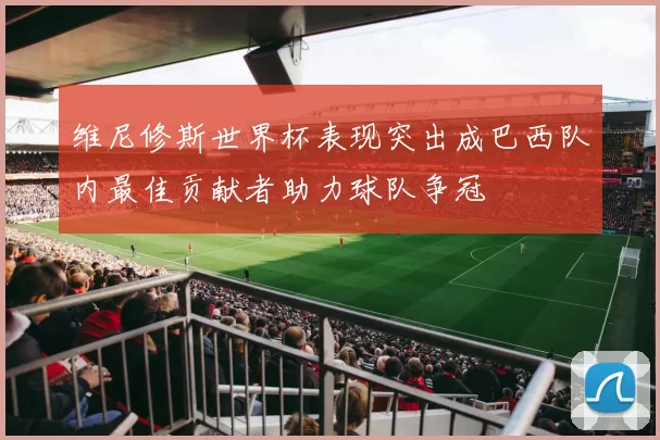维尼修斯世界杯表现突出成巴西队内最佳贡献者助力球队争冠