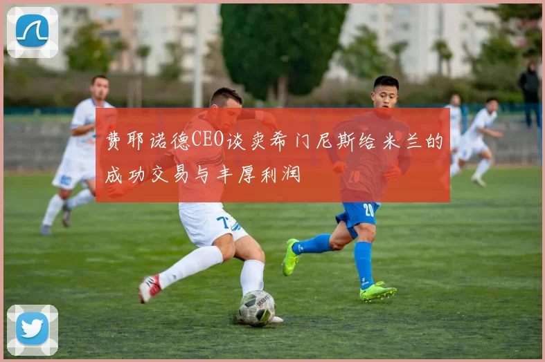 费耶诺德CEO谈卖希门尼斯给米兰的成功交易与丰厚利润