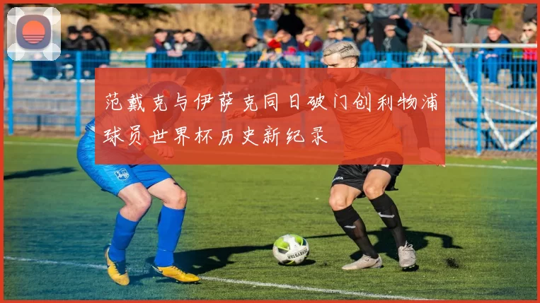 范戴克与伊萨克同日破门创利物浦球员世界杯历史新纪录